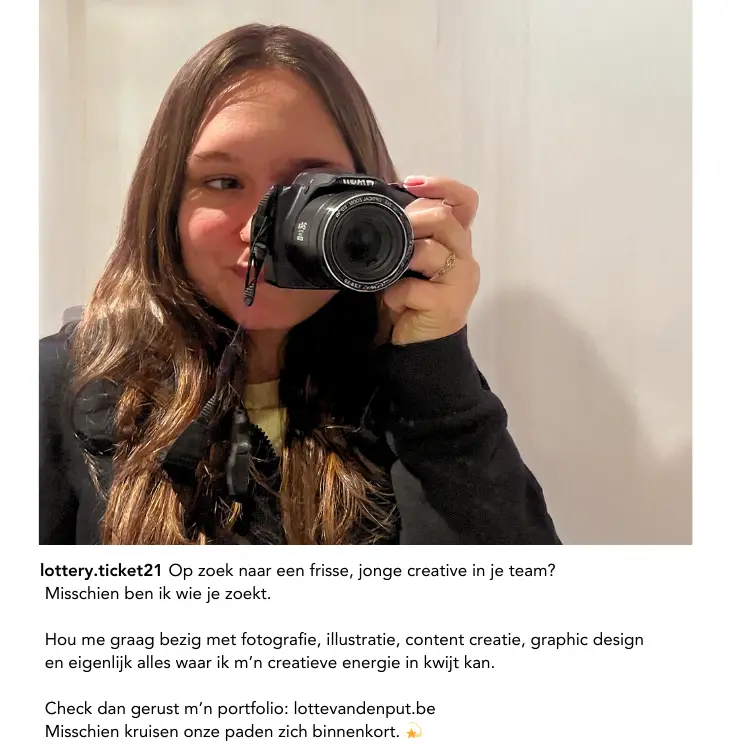 Fictieve Instagrampost. De foto is Lotte met een camera die een foto neemt van haar zelf. De tekst: Op zoek naar een frisse , jonge creative in je team? Misschien ben ik wie je zoekt. Hou me graag bezig met fotografie, illustratie, content creatie, graphic design en eigenlijk alles waar ik m'n creatieve energie in kwijt kan. 'Link van deze website'. Misschien kruisen onze paden zich binnenkort.